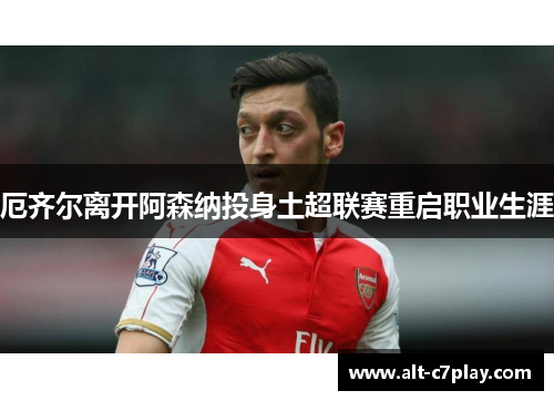 厄齐尔离开阿森纳投身土超联赛重启职业生涯 厄齐尔离开阿森纳投身土超联赛重启职业生涯