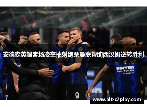安德森英超客场凌空抽射绝杀曼联帮助西汉姆逆转胜利 安德森英超客场凌空抽射绝杀曼联帮助西汉姆逆转胜利