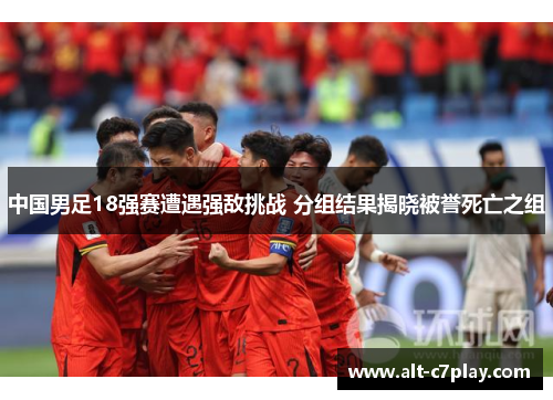 中国男足18强赛遭遇强敌挑战 分组结果揭晓被誉死亡之组